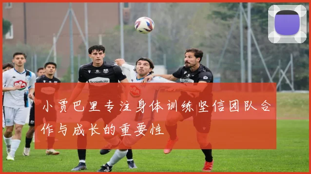 小贾巴里专注身体训练坚信团队合作与成长的重要性