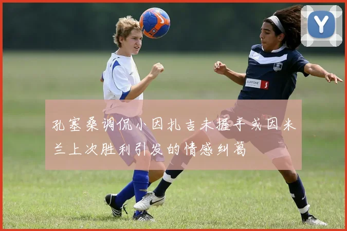 孔塞桑调侃小因扎吉未握手或因米兰上次胜利引发的情感纠葛