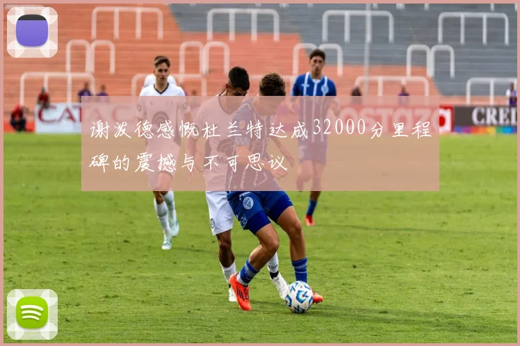 谢泼德感慨杜兰特达成32000分里程碑的震撼与不可思议