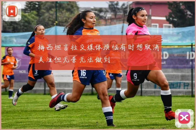 梅西坦言社交媒体烦恼有时想取消关注但无奈无法做到