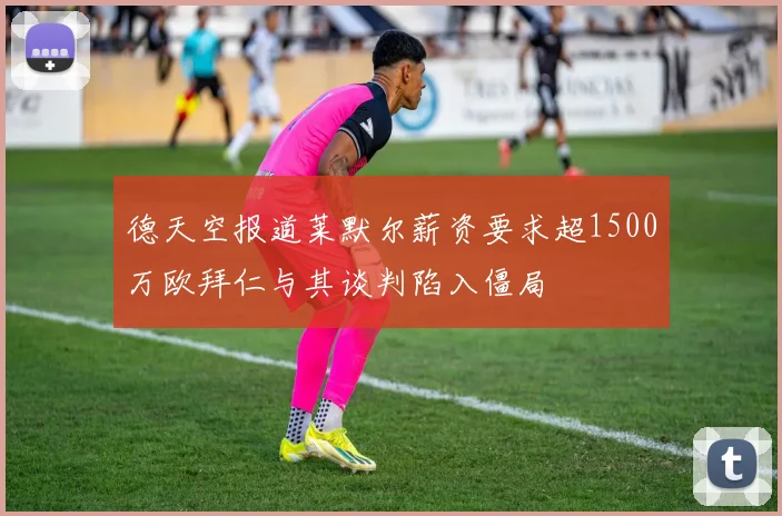 德天空报道莱默尔薪资要求超1500万欧拜仁与其谈判陷入僵局