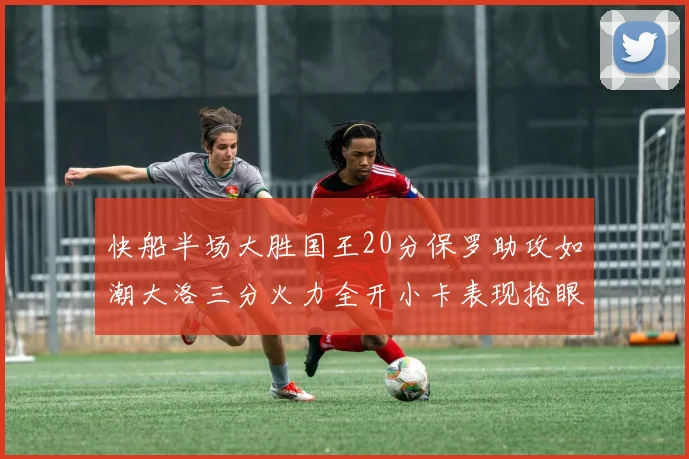 快船半场大胜国王20分保罗助攻如潮大洛三分火力全开小卡表现抢眼