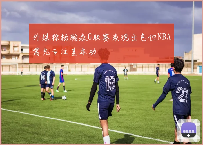 外媒称杨瀚森G联赛表现出色但NBA需先专注基本功