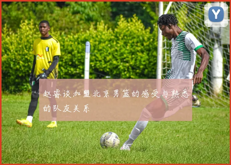 赵睿谈加盟北京男篮的感受与熟悉的队友关系