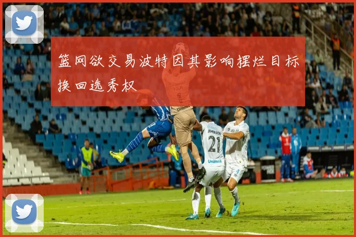 篮网欲交易波特因其影响摆烂目标换回选秀权