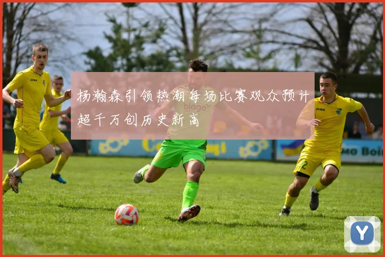 杨瀚森引领热潮每场比赛观众预计超千万创历史新高