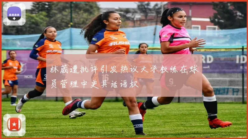 林葳遭批评引发热议大学教练在球员管理中更具话语权