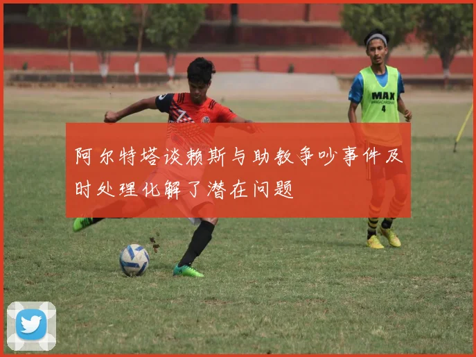 阿尔特塔谈赖斯与助教争吵事件及时处理化解了潜在问题