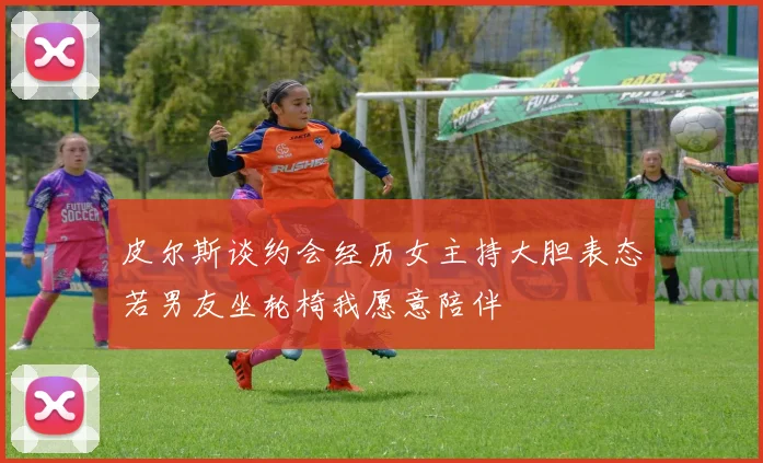皮尔斯谈约会经历女主持大胆表态若男友坐轮椅我愿意陪伴