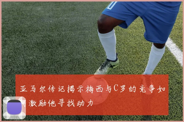 亚马尔传记揭示梅西与C罗的竞争如何激励他寻找动力