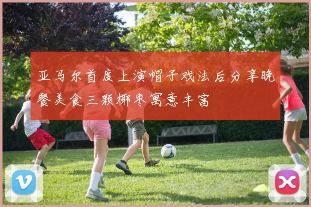 亚马尔首度上演帽子戏法后分享晚餐美食三颗椰枣寓意丰富