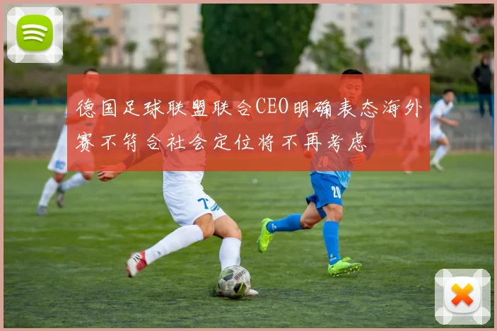 德国足球联盟联合CEO明确表态海外赛不符合社会定位将不再考虑