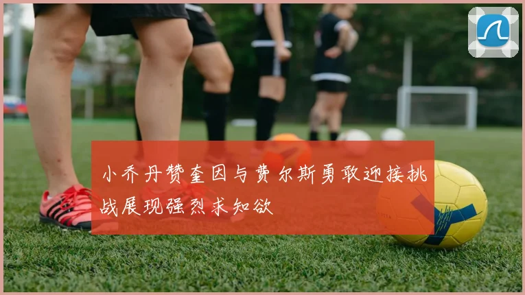 小乔丹赞奎因与费尔斯勇敢迎接挑战展现强烈求知欲