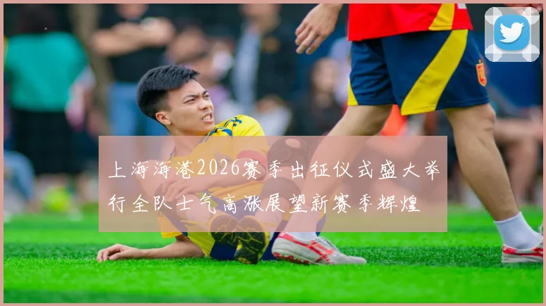 上海海港2026赛季出征仪式盛大举行全队士气高涨展望新赛季辉煌