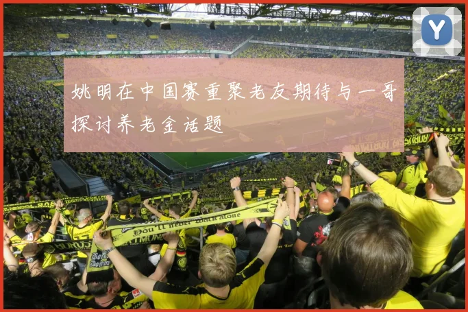 姚明在中国赛重聚老友期待与一哥探讨养老金话题