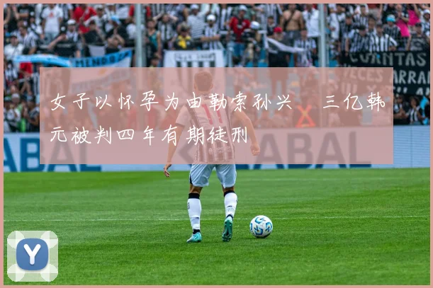 女子以怀孕为由勒索孙兴慜三亿韩元被判四年有期徒刑