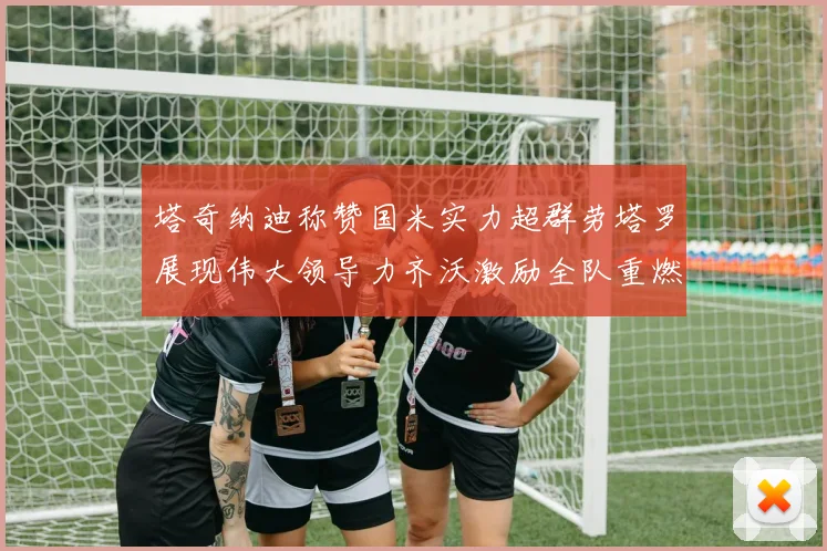 塔奇纳迪称赞国米实力超群劳塔罗展现伟大领导力齐沃激励全队重燃斗志