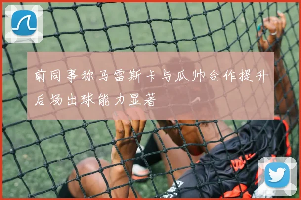 前同事称马雷斯卡与瓜帅合作提升后场出球能力显著