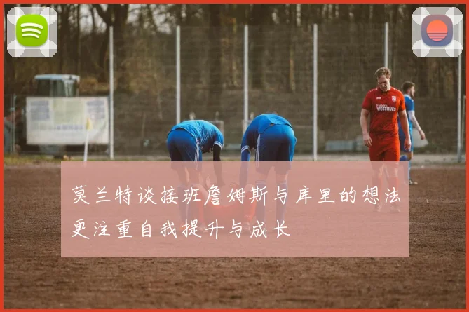 莫兰特谈接班詹姆斯与库里的想法更注重自我提升与成长