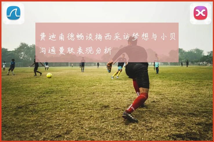 费迪南德畅谈梅西采访梦想与小贝沟通曼联表现分析