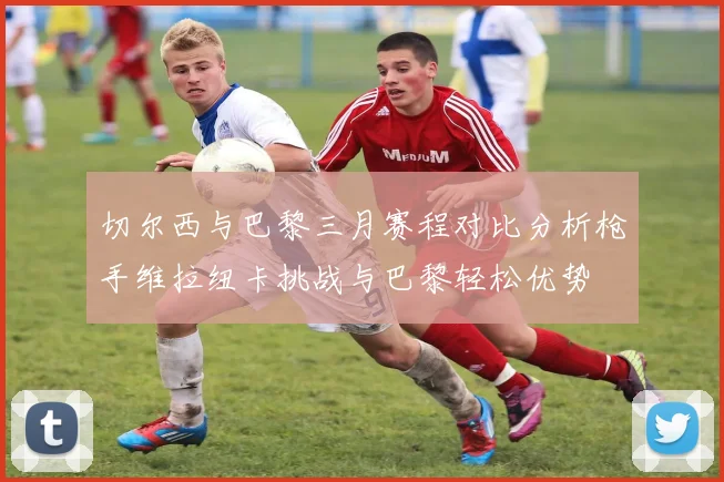 切尔西与巴黎三月赛程对比分析枪手维拉纽卡挑战与巴黎轻松优势