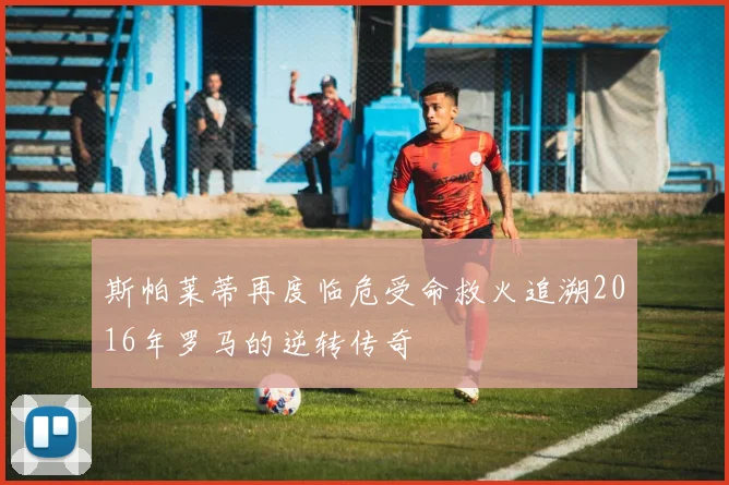 斯帕莱蒂再度临危受命救火追溯2016年罗马的逆转传奇