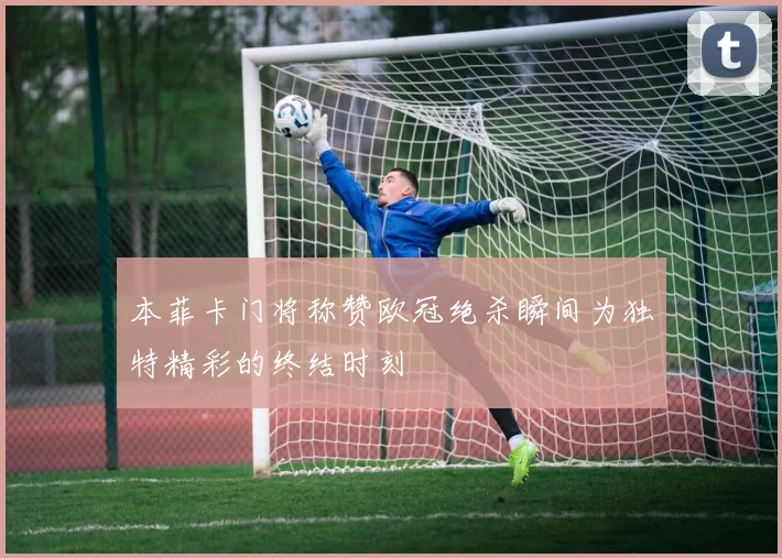 本菲卡门将称赞欧冠绝杀瞬间为独特精彩的终结时刻
