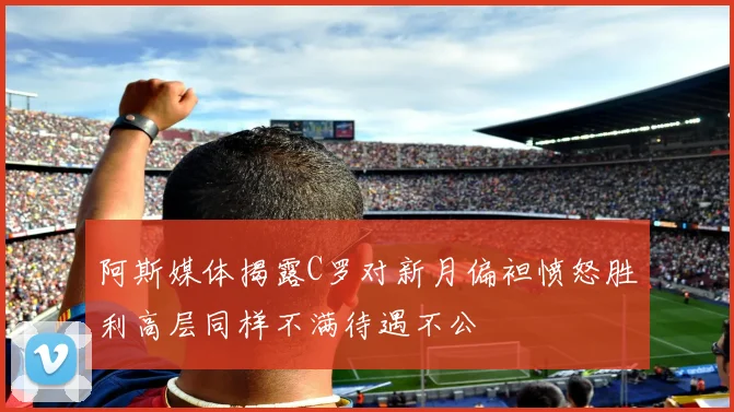 阿斯媒体揭露C罗对新月偏袒愤怒胜利高层同样不满待遇不公