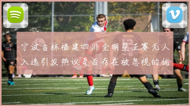 宁波吉林福建四川全明星正赛无人入选引发热议是否存在被忽视的优秀球员